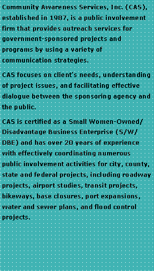 Text Box: Community Awareness Services, Inc. (CAS), established in 1987, is a public involvement firm that provides outreach services for government-sponsored projects and programs by using a variety of communication strategies. CAS focuses on client�s needs, understanding of project issues, and facilitating effective dialogue between the sponsoring agency and the public. CAS is certified as a Small Women-Owned/ Disadvantage Business Enterprise (S/W/DBE) and has over 20 years of experience with effectively coordinating numerous public involvement activities for city, county, state and federal projects, including roadway projects, airport studies, transit projects, bikeways, base closures, port expansions, water and sewer plans, and flood control projects. 